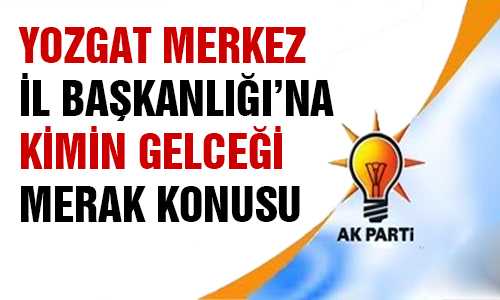 AK PARTİ YOZGAT İL BAŞKANI KİM OLACAK 