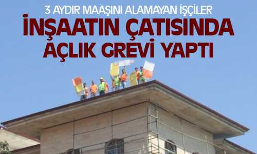 3 Aydır Maaşını Alamayan İşçiler İnşaatın Çatısında Açlık Grevi Yaptılar