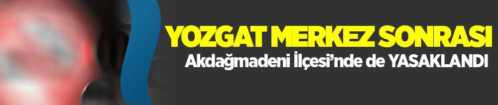 Yozgat Merkez'den sonra Akdağmadeni ilçesinde de yasak getirildi