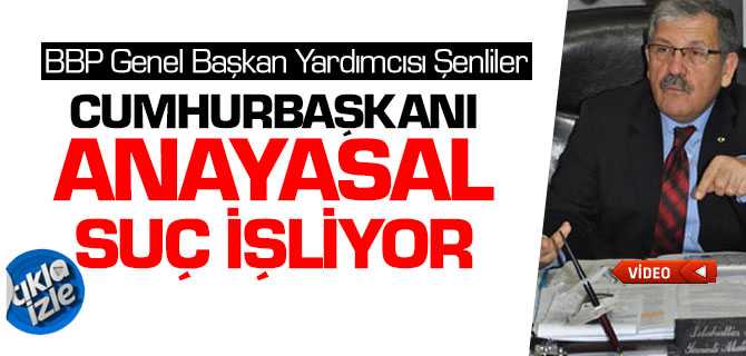 BBP Genel Başkan Yardımcısı Şenliler, Cumhurbaşkanı Anayasal Suç işliyor
